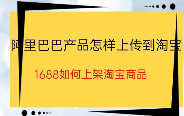 阿里巴巴产品怎样上传到淘宝 1688如何上架淘宝商品？